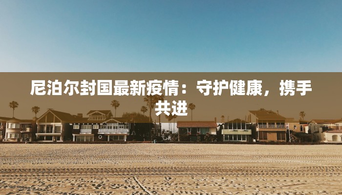 尼泊尔封国最新疫情：守护健康，携手共进