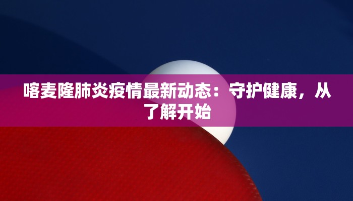 喀麦隆肺炎疫情最新动态：守护健康，从了解开始